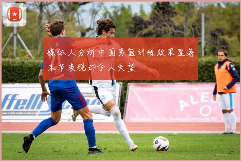 媒体人分析中国男篮训练效果显著末节表现却令人失望