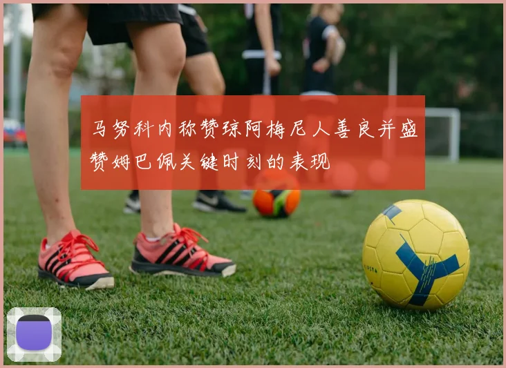 马努科内称赞琼阿梅尼人善良并盛赞姆巴佩关键时刻的表现