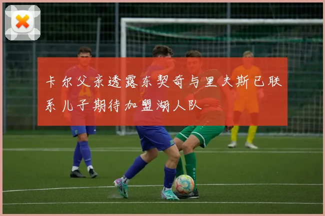 卡尔父亲透露东契奇与里夫斯已联系儿子期待加盟湖人队