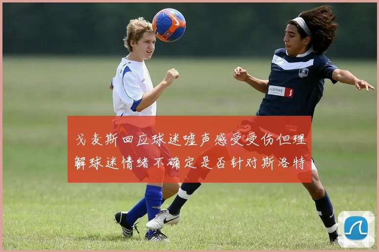 戈麦斯回应球迷嘘声感受受伤但理解球迷情绪不确定是否针对斯洛特