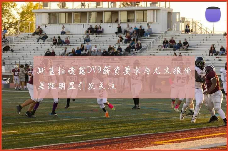斯基拉透露DV9薪资要求与尤文报价差距明显引发关注