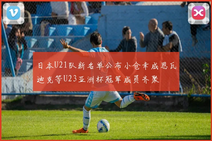 日本U21队新名单公布小仓幸成恩瓦迪克等U23亚洲杯冠军成员齐聚