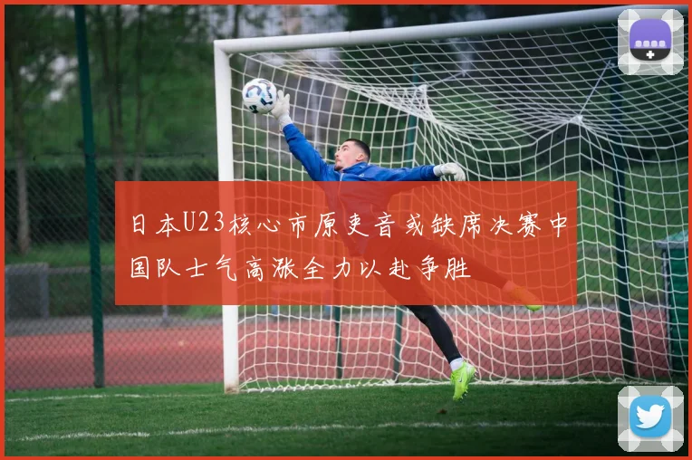 日本U23核心市原吏音或缺席决赛中国队士气高涨全力以赴争胜