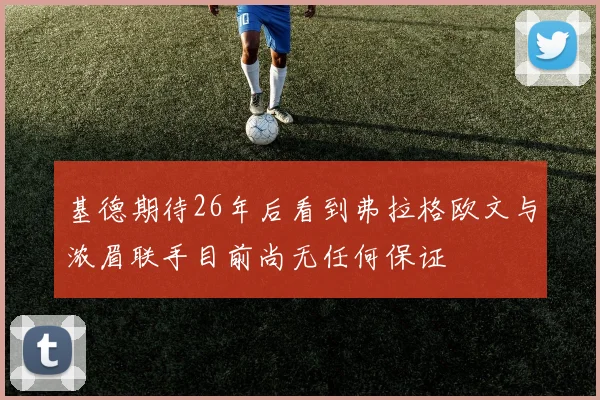 基德期待26年后看到弗拉格欧文与浓眉联手目前尚无任何保证