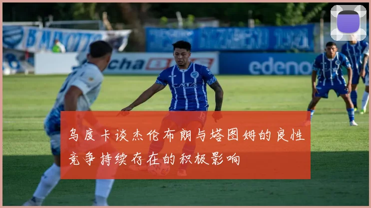 乌度卡谈杰伦布朗与塔图姆的良性竞争持续存在的积极影响