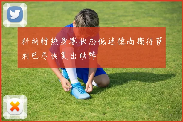 科纳特热身赛状态低迷德尚期待萨利巴尽快复出助阵