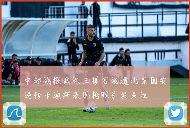 中超战报武汉三镇客场遭北京国安逆转卡迪斯表现抢眼引发关注