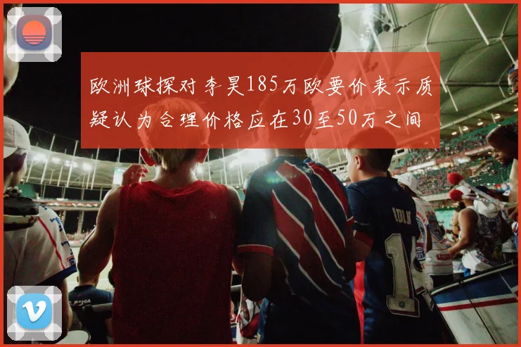 欧洲球探对李昊185万欧要价表示质疑认为合理价格应在30至50万之间