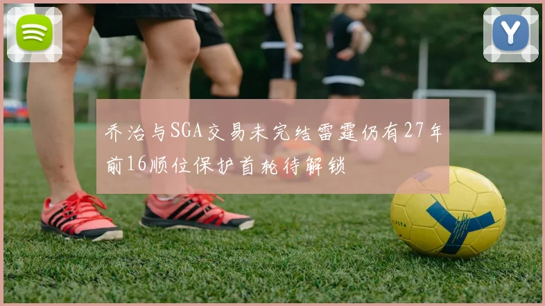 乔治与SGA交易未完结雷霆仍有27年前16顺位保护首轮待解锁