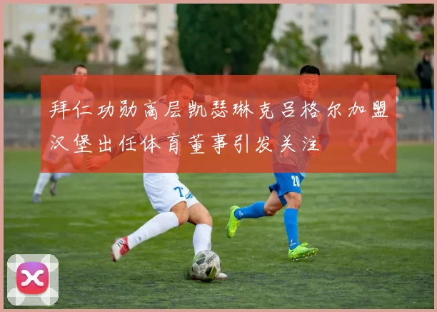 拜仁功勋高层凯瑟琳克吕格尔加盟汉堡出任体育董事引发关注