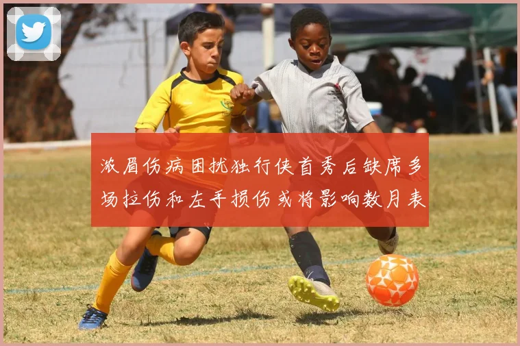 浓眉伤病困扰独行侠首秀后缺席多场拉伤和左手损伤或将影响数月表现
