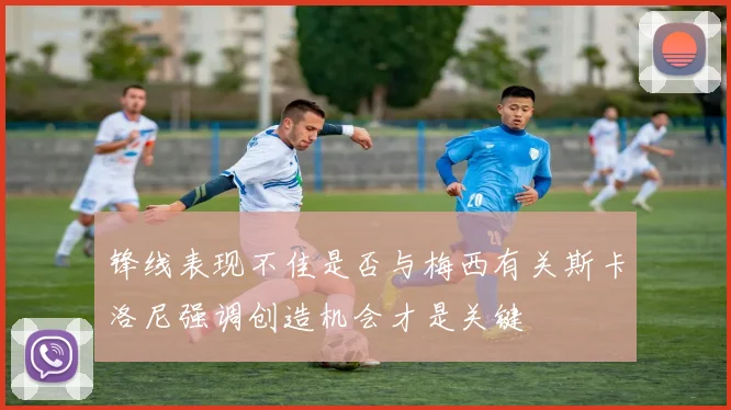 锋线表现不佳是否与梅西有关斯卡洛尼强调创造机会才是关键