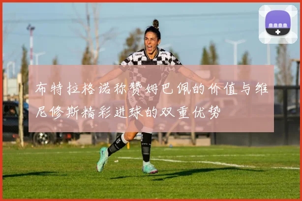 布特拉格诺称赞姆巴佩的价值与维尼修斯精彩进球的双重优势