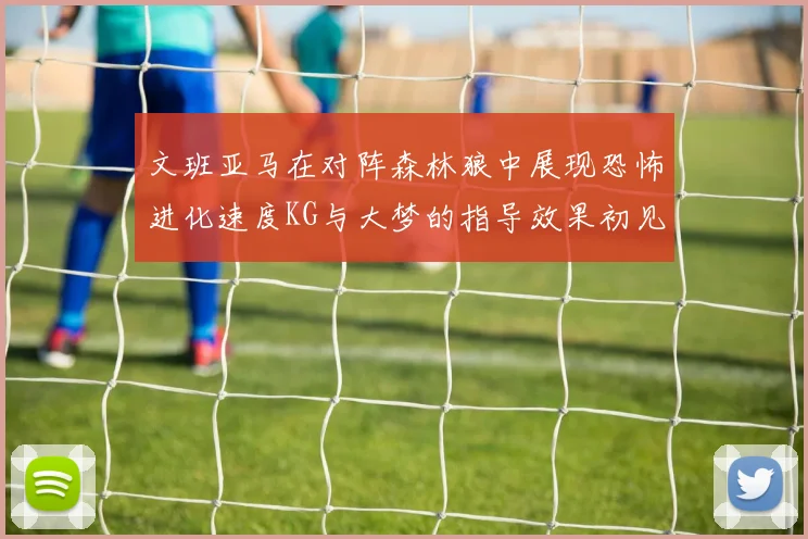 文班亚马在对阵森林狼中展现恐怖进化速度KG与大梦的指导效果初见成效