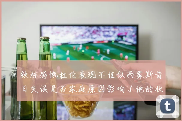 铁林感慨杜伦表现不佳似西蒙斯昔日失误是否家庭原因影响了他的状态