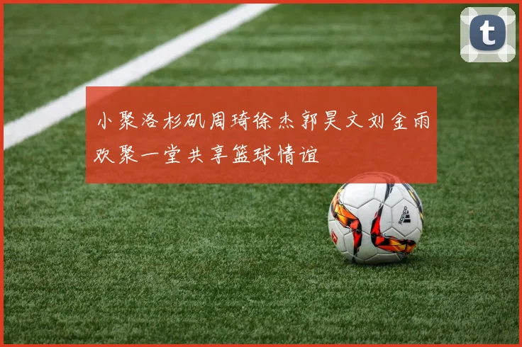 小聚洛杉矶周琦徐杰郭昊文刘金雨欢聚一堂共享篮球情谊