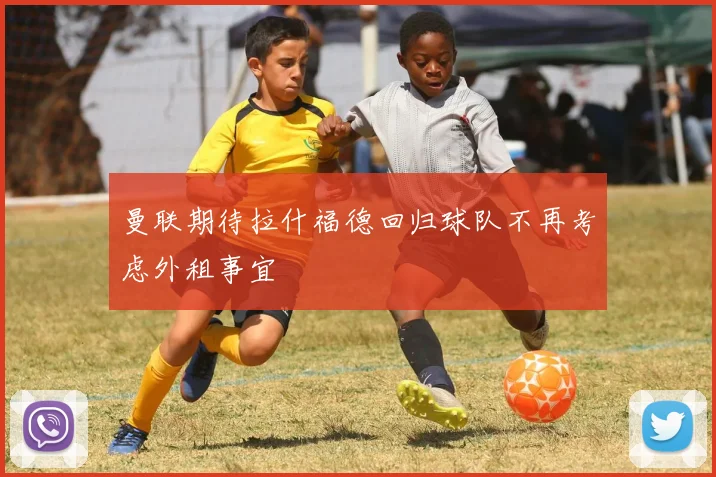 曼联期待拉什福德回归球队不再考虑外租事宜