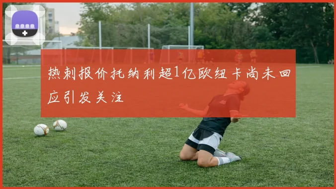 热刺报价托纳利超1亿欧纽卡尚未回应引发关注