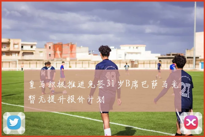 皇马积极推进免签31岁B席巴萨马竞暂无提升报价计划
