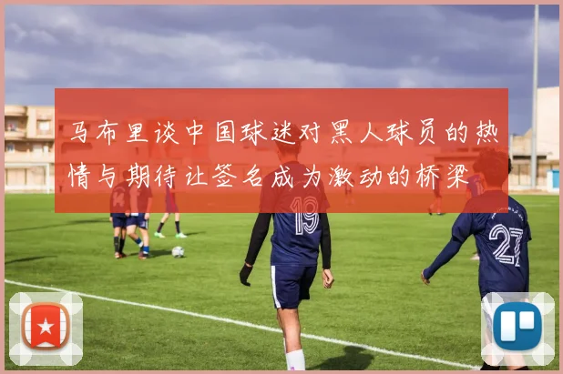 马布里谈中国球迷对黑人球员的热情与期待让签名成为激动的桥梁