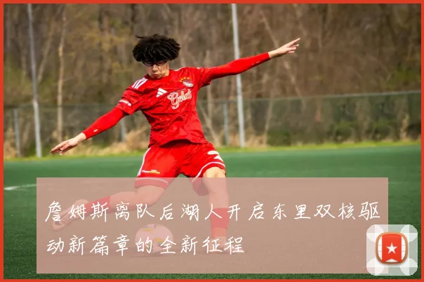 詹姆斯离队后湖人开启东里双核驱动新篇章的全新征程